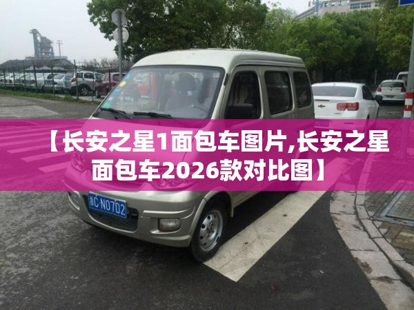【长安之星1面包车图片,长安之星面包车2026款对比图】 【长安之星1面包车图片,长安之星面包车2026款对比图】