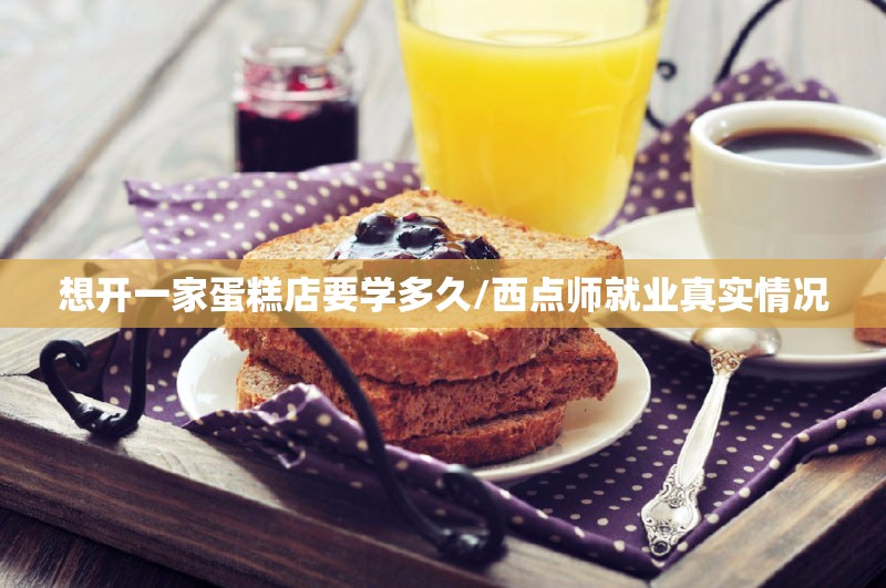 想开一家蛋糕店要学多久/西点师就业真实情况