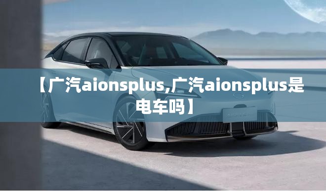 【广汽aionsplus,广汽aionsplus是电车吗】