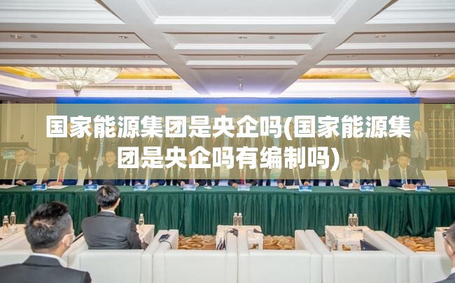 国家能源集团是央企吗(国家能源集团是央企吗有编制吗) 国家能源集团是央企吗(国家能源集团是央企吗有编制吗)