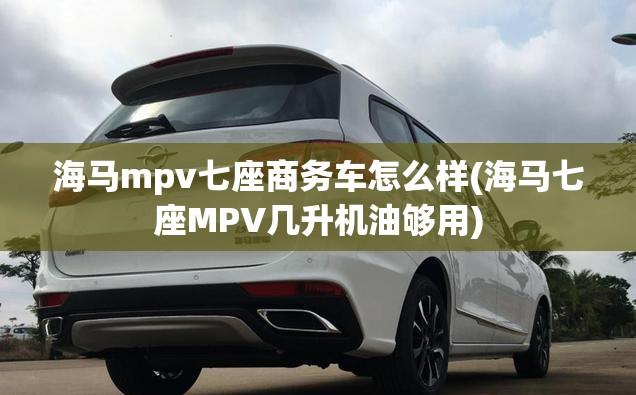 海马mpv七座商务车怎么样(海马七座MPV几升机油够用) 海马mpv七座商务车怎么样(海马七座MPV几升机油够用)
