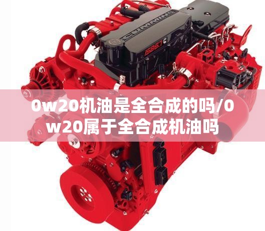 0w20机油是全合成的吗/0w20属于全合成机油吗 0w20机油是全合成的吗/0w20属于全合成机油吗