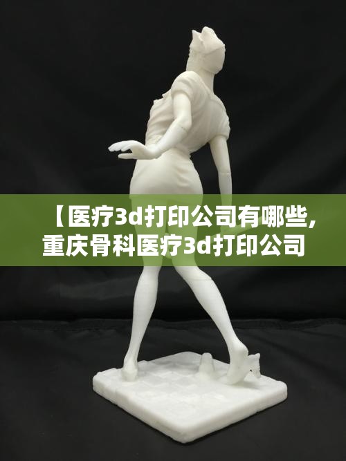 【医疗3d打印公司有哪些,重庆骨科医疗3d打印公司有哪些】 【医疗3d打印公司有哪些,重庆骨科医疗3d打印公司有哪些】