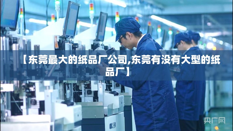 【东莞最大的纸品厂公司,东莞有没有大型的纸品厂】 【东莞最大的纸品厂公司,东莞有没有大型的纸品厂】