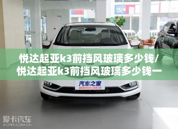 悦达起亚k3前挡风玻璃多少钱/悦达起亚k3前挡风玻璃多少钱一块 悦达起亚k3前挡风玻璃多少钱/悦达起亚k3前挡风玻璃多少钱一块
