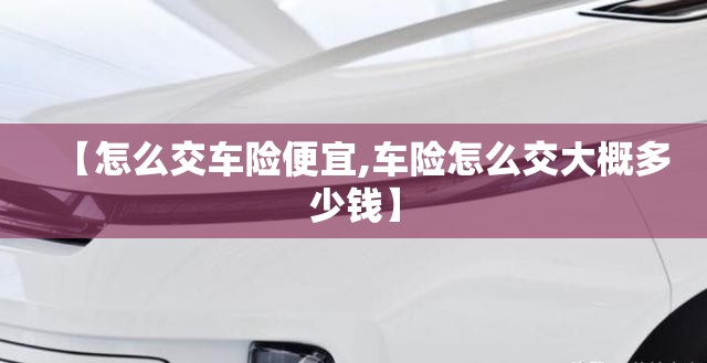【怎么交车险便宜,车险怎么交大概多少钱】 【怎么交车险便宜,车险怎么交大概多少钱】