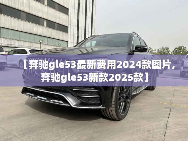 【奔驰gle53最新费用2024款图片,奔驰gle53新款2025款】 【奔驰gle53最新费用2024款图片,奔驰gle53新款2025款】