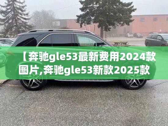 【奔驰gle53最新费用2024款图片,奔驰gle53新款2025款】 【奔驰gle53最新费用2024款图片,奔驰gle53新款2025款】