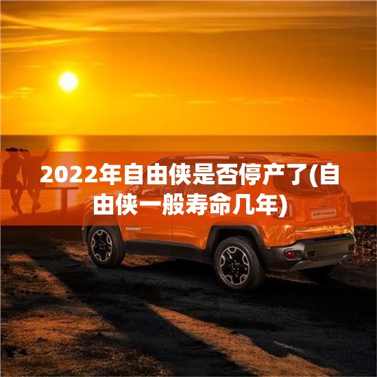 2022年自由侠是否停产了(自由侠一般寿命几年) 2022年自由侠是否停产了(自由侠一般寿命几年)