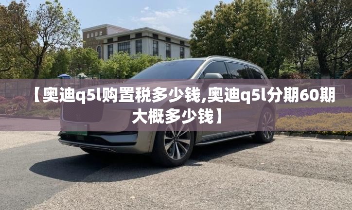【奥迪q5l购置税多少钱,奥迪q5l分期60期大概多少钱】 【奥迪q5l购置税多少钱,奥迪q5l分期60期大概多少钱】