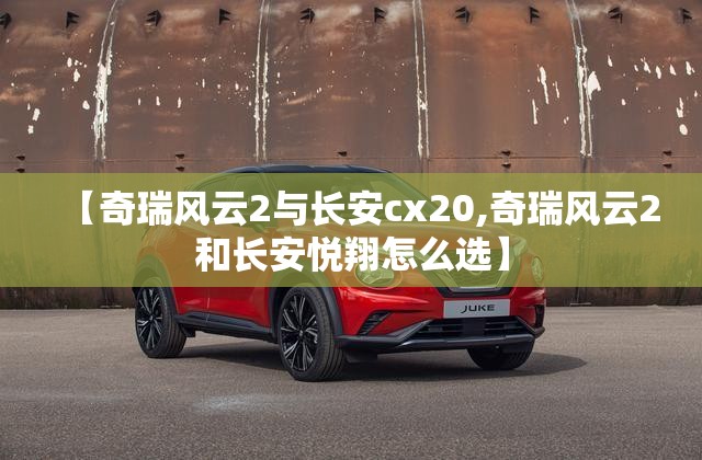 【奇瑞风云2与长安cx20,奇瑞风云2和长安悦翔怎么选】 【奇瑞风云2与长安cx20,奇瑞风云2和长安悦翔怎么选】