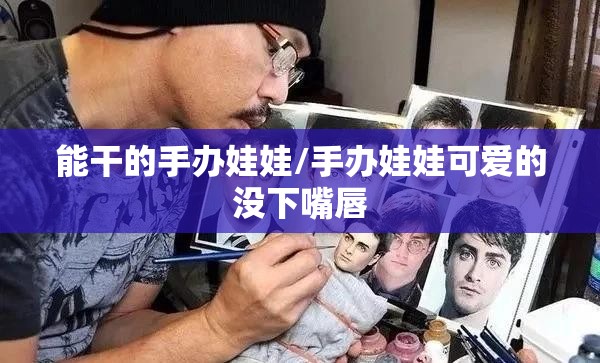 能干的手办娃娃/手办娃娃可爱的没下嘴唇 能干的手办娃娃/手办娃娃可爱的没下嘴唇