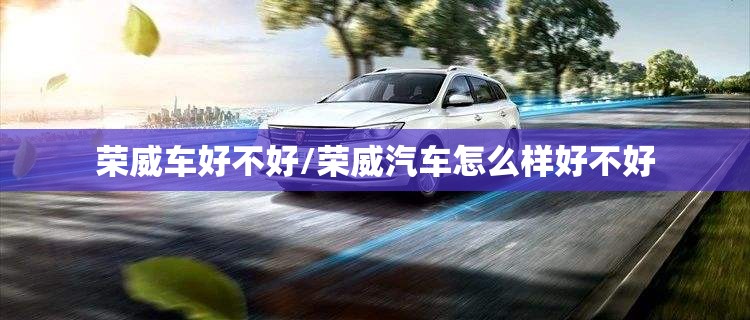 荣威车好不好/荣威汽车怎么样好不好 荣威车好不好/荣威汽车怎么样好不好