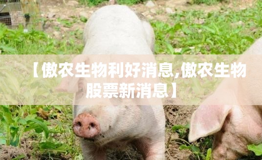 【傲农生物利好消息,傲农生物股票新消息】