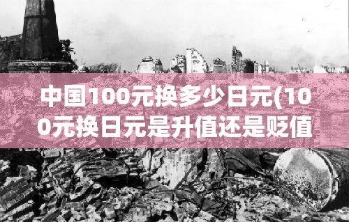 中国100元换多少日元(100元换日元是升值还是贬值) 中国100元换多少日元(100元换日元是升值还是贬值)