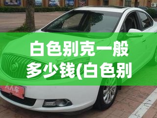 白色别克一般多少钱(白色别克威朗多少钱) 白色别克一般多少钱(白色别克威朗多少钱)