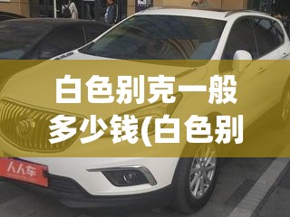 白色别克一般多少钱(白色别克威朗多少钱) 白色别克一般多少钱(白色别克威朗多少钱)