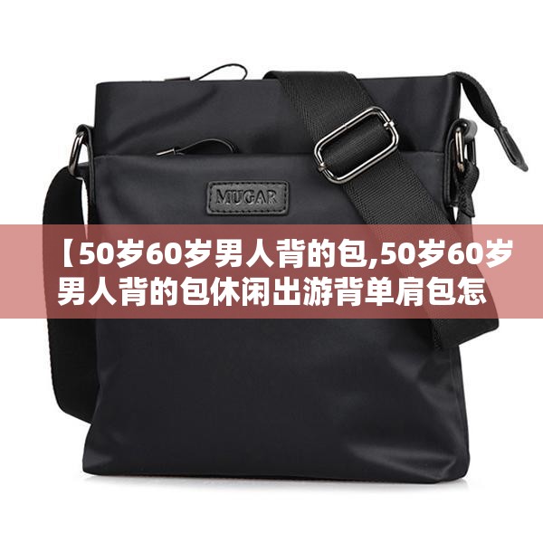 【50岁60岁男人背的包,50岁60岁男人背的包休闲出游背单肩包怎么拍照】 【50岁60岁男人背的包,50岁60岁男人背的包休闲出游背单肩包怎么拍照】