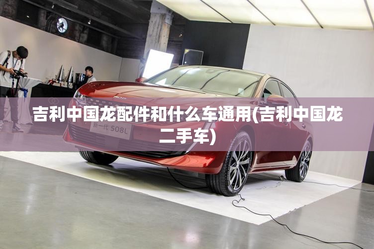 吉利中国龙配件和什么车通用(吉利中国龙二手车)