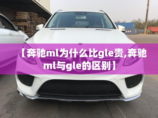 【奔驰ml为什么比gle贵,奔驰ml与gle的区别】 【奔驰ml为什么比gle贵,奔驰ml与gle的区别】