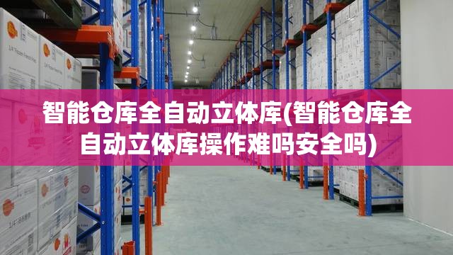 智能仓库全自动立体库(智能仓库全自动立体库操作难吗安全吗)