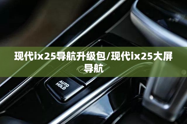 现代ix25导航升级包/现代ix25大屏导航 现代ix25导航升级包/现代ix25大屏导航