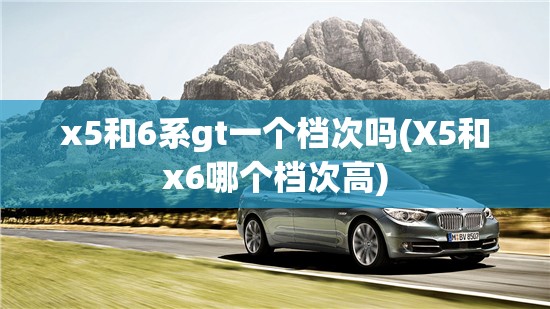 x5和6系gt一个档次吗(X5和x6哪个档次高) x5和6系gt一个档次吗(X5和x6哪个档次高)
