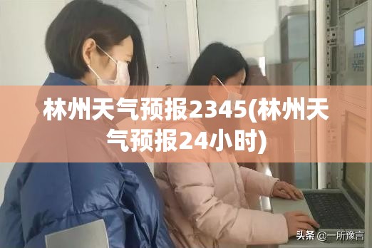 林州天气预报2345(林州天气预报24小时) 林州天气预报2345(林州天气预报24小时)