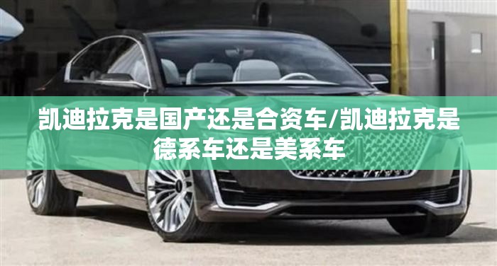 凯迪拉克是国产还是合资车/凯迪拉克是德系车还是美系车 凯迪拉克是国产还是合资车/凯迪拉克是德系车还是美系车