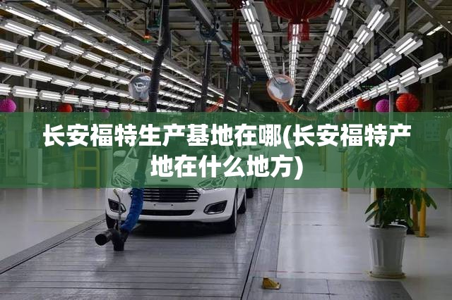 长安福特生产基地在哪(长安福特产地在什么地方) 长安福特生产基地在哪(长安福特产地在什么地方)