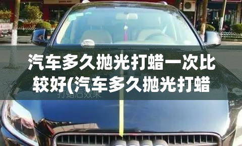 汽车多久抛光打蜡一次比较好(汽车多久抛光打蜡一次合适)