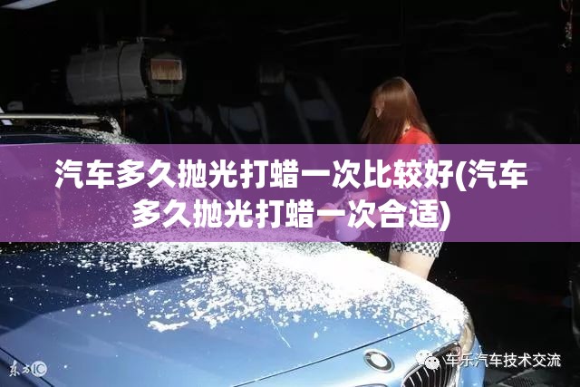 汽车多久抛光打蜡一次比较好(汽车多久抛光打蜡一次合适)