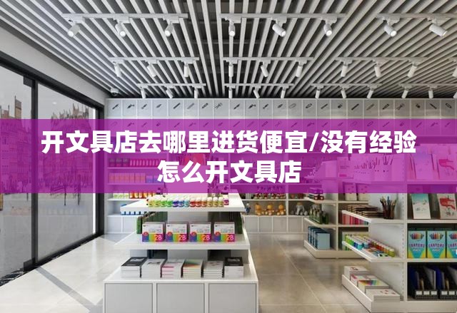 开文具店去哪里进货便宜/没有经验怎么开文具店 开文具店去哪里进货便宜/没有经验怎么开文具店
