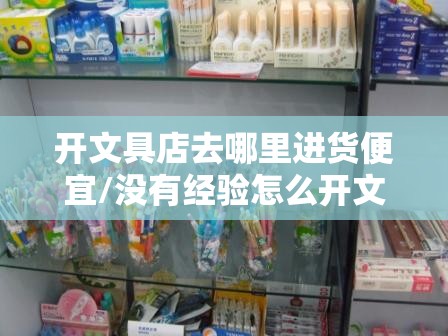 开文具店去哪里进货便宜/没有经验怎么开文具店 开文具店去哪里进货便宜/没有经验怎么开文具店