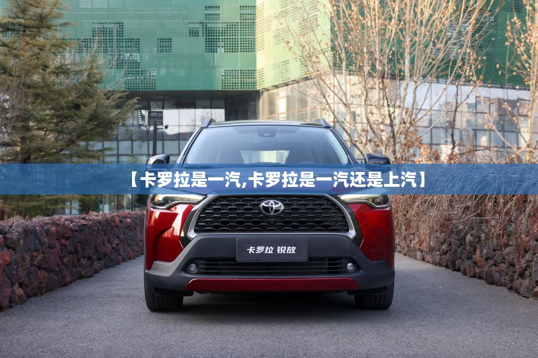 【卡罗拉是一汽,卡罗拉是一汽还是上汽】 【卡罗拉是一汽,卡罗拉是一汽还是上汽】