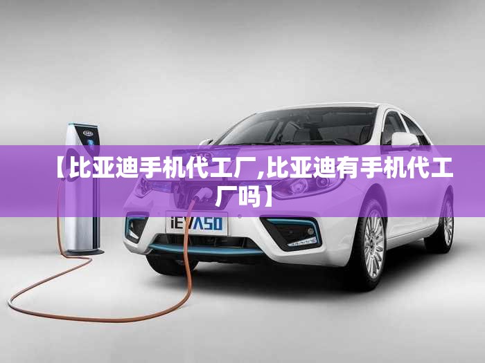 【比亚迪手机代工厂,比亚迪有手机代工厂吗】