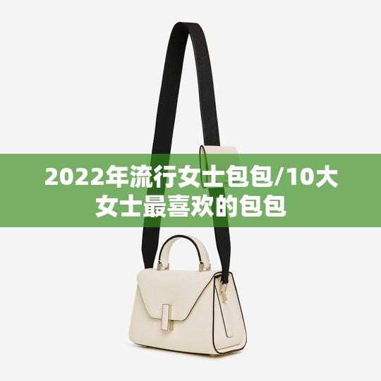 2022年流行女士包包/10大女士最喜欢的包包 2022年流行女士包包/10大女士最喜欢的包包