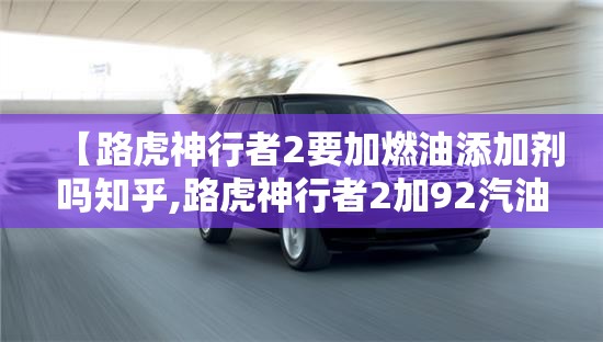【路虎神行者2要加燃油添加剂吗知乎,路虎神行者2加92汽油可以吗】 【路虎神行者2要加燃油添加剂吗知乎,路虎神行者2加92汽油可以吗】