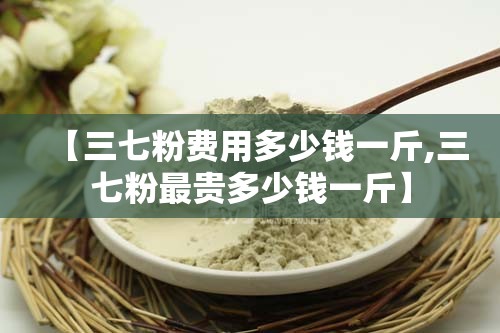 【三七粉费用多少钱一斤,三七粉最贵多少钱一斤】
