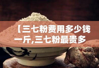 【三七粉费用多少钱一斤,三七粉最贵多少钱一斤】