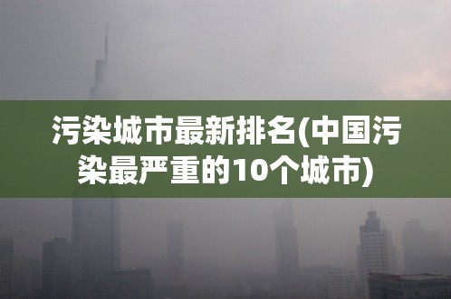 污染城市最新排名(中国污染最严重的10个城市) 污染城市最新排名(中国污染最严重的10个城市)