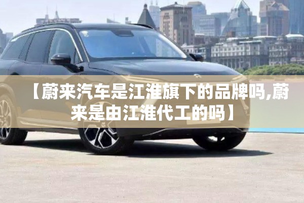 【蔚来汽车是江淮旗下的品牌吗,蔚来是由江淮代工的吗】