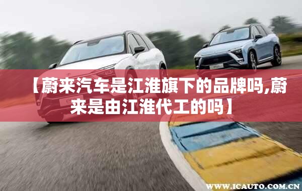【蔚来汽车是江淮旗下的品牌吗,蔚来是由江淮代工的吗】