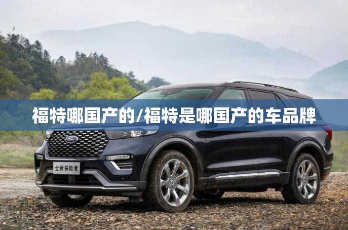 福特哪国产的/福特是哪国产的车品牌 福特哪国产的/福特是哪国产的车品牌