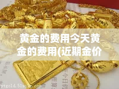 黄金的费用今天黄金的费用(近期金价多少一克黄金费用) 黄金的费用今天黄金的费用(近期金价多少一克黄金费用)
