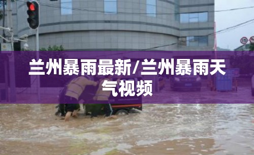 兰州暴雨最新/兰州暴雨天气视频