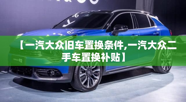 【一汽大众旧车置换条件,一汽大众二手车置换补贴】 【一汽大众旧车置换条件,一汽大众二手车置换补贴】