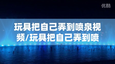 玩具把自己弄到喷泉视频/玩具把自己弄到喷泉视频播放 玩具把自己弄到喷泉视频/玩具把自己弄到喷泉视频播放