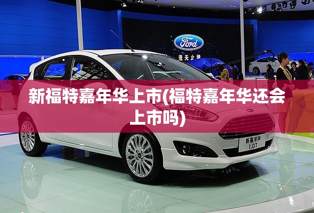 新福特嘉年华上市(福特嘉年华还会上市吗)
