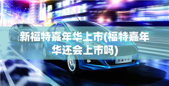新福特嘉年华上市(福特嘉年华还会上市吗)